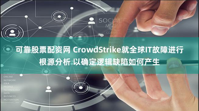 可靠股票配资网 CrowdStrike就全球IT故障进行根源分析 以确定逻辑缺陷如何产生