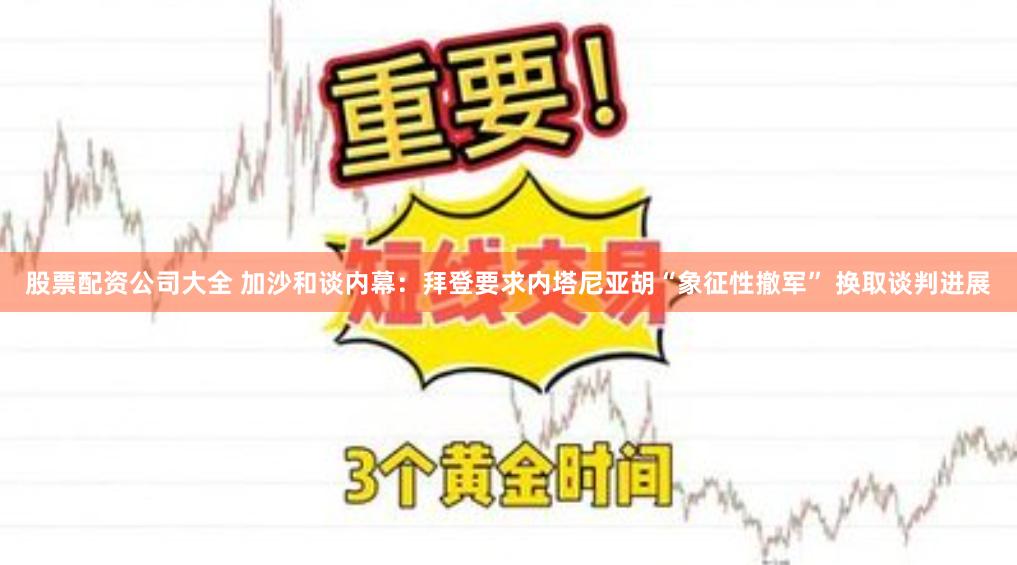 股票配资公司大全 加沙和谈内幕：拜登要求内塔尼亚胡“象征性撤军” 换取谈判进展