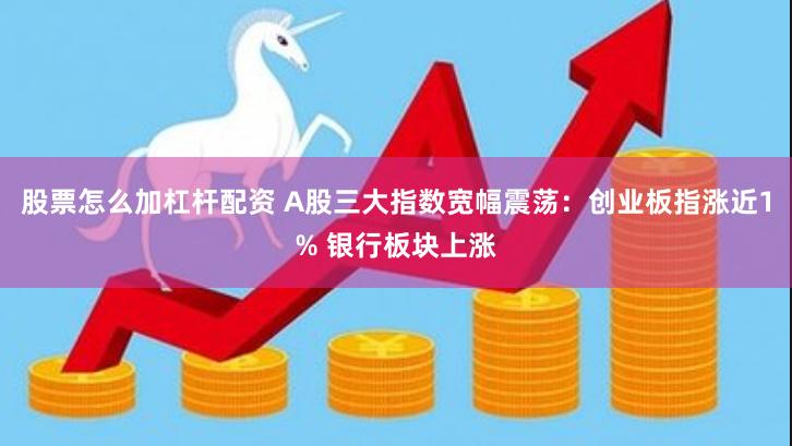 股票怎么加杠杆配资 A股三大指数宽幅震荡：创业板指涨近1% 银行板块上涨