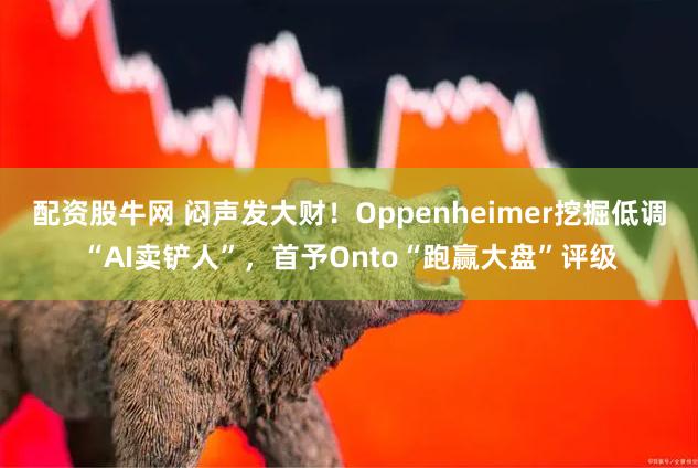 配资股牛网 闷声发大财！Oppenheimer挖掘低调“AI卖铲人”，首予Onto“跑赢大盘”评级