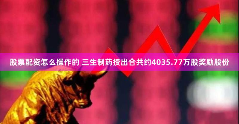 股票配资怎么操作的 三生制药授出合共约4035.77万股奖励股份