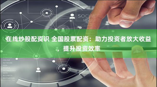 在线炒股配资识 全国股票配资：助力投资者放大收益，提升投资效率