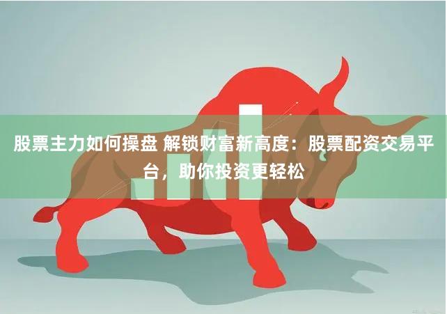 股票主力如何操盘 解锁财富新高度：股票配资交易平台，助你投资更轻松