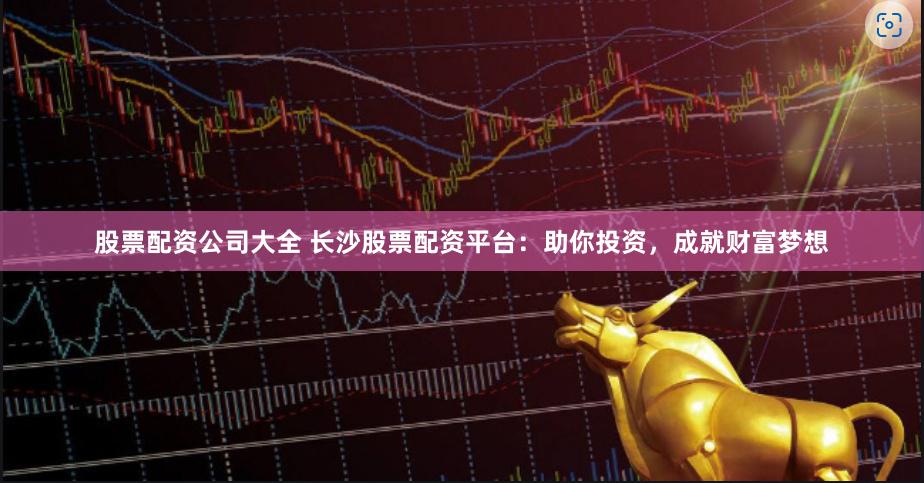 股票配资公司大全 长沙股票配资平台：助你投资，成就财富梦想