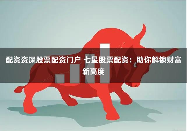 配资资深股票配资门户 七星股票配资：助你解锁财富新高度