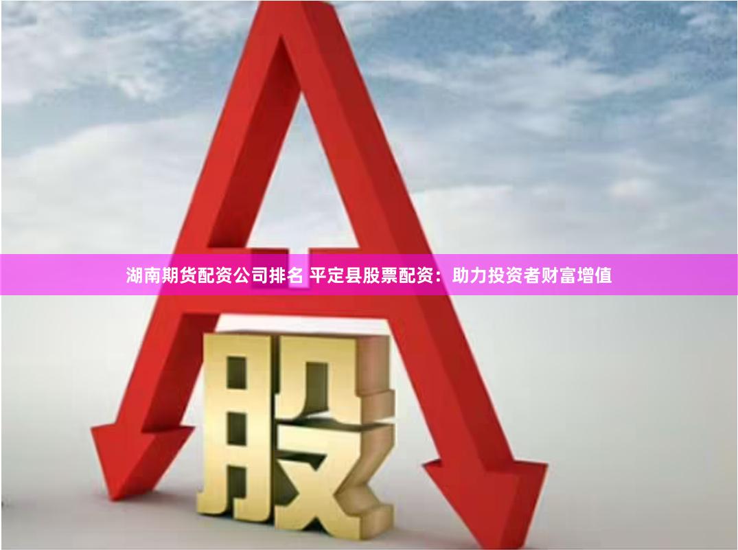 湖南期货配资公司排名 平定县股票配资：助力投资者财富增值