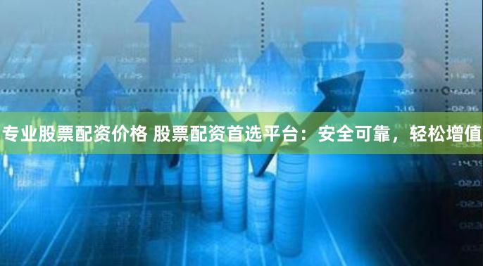 专业股票配资价格 股票配资首选平台：安全可靠，轻松增值