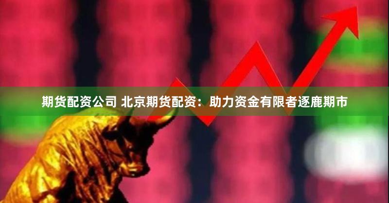 期货配资公司 北京期货配资：助力资金有限者逐鹿期市