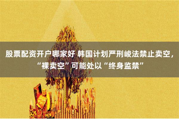 股票配资开户哪家好 韩国计划严刑峻法禁止卖空，“裸卖空”可能处以“终身监禁”