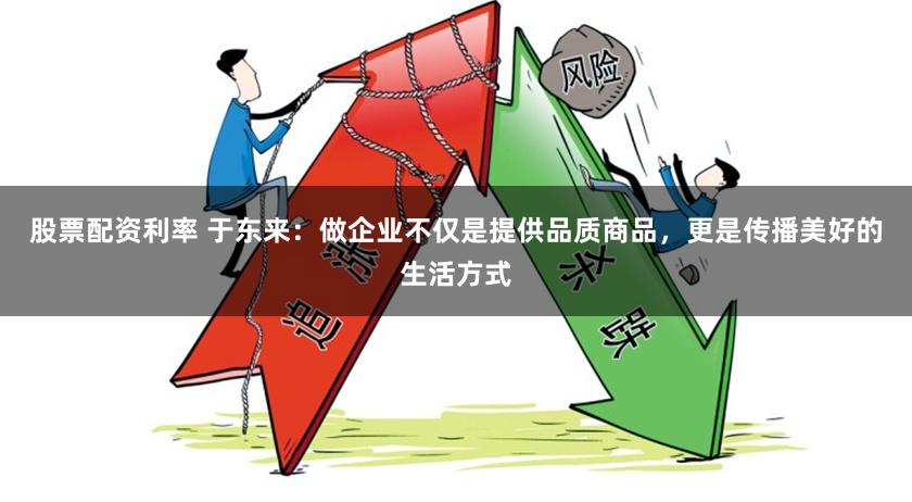 股票配资利率 于东来：做企业不仅是提供品质商品，更是传播美好的生活方式