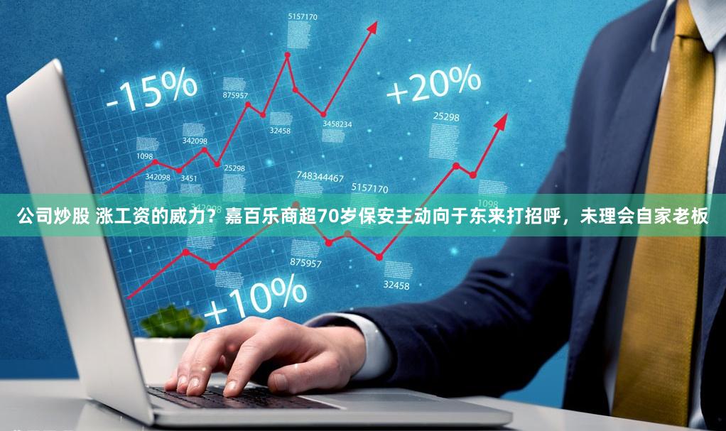 公司炒股 涨工资的威力？嘉百乐商超70岁保安主动向于东来打招呼，未理会自家老板
