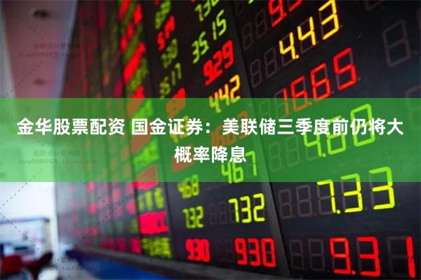 金华股票配资 国金证券：美联储三季度前仍将大概率降息