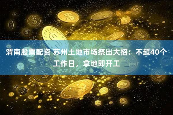 渭南股票配资 苏州土地市场祭出大招：不超40个工作日，拿地即开工