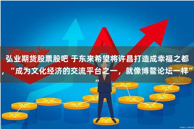 弘业期货股票股吧 于东来希望将许昌打造成幸福之都，“成为文化经济的交流平台之一，就像博鳌论坛一样”