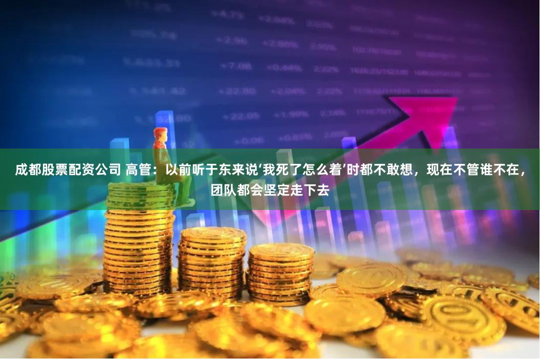 成都股票配资公司 高管：以前听于东来说‘我死了怎么着’时都不敢想，现在不管谁不在，团队都会坚定走下去