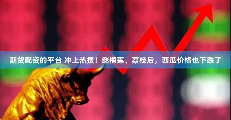 期货配资的平台 冲上热搜！继榴莲、荔枝后，西瓜价格也下跌了