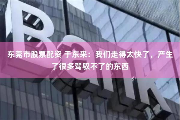 东莞市股票配资 于东来：我们走得太快了，产生了很多驾驭不了的东西