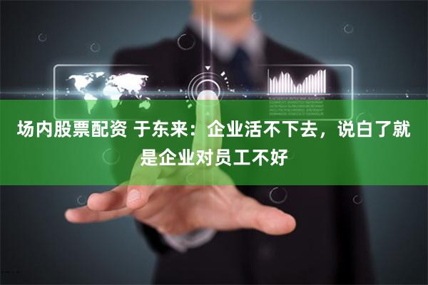 场内股票配资 于东来：企业活不下去，说白了就是企业对员工不好