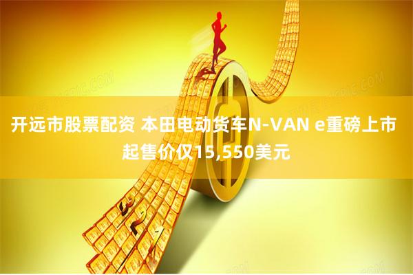 开远市股票配资 本田电动货车N-VAN e重磅上市 起售价仅15,550美元