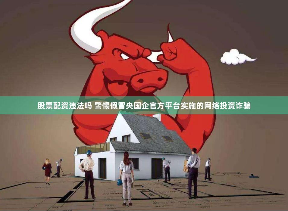 股票配资违法吗 警惕假冒央国企官方平台实施的网络投资诈骗
