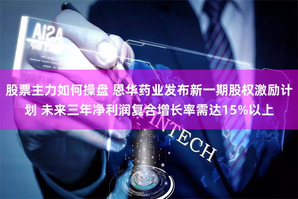 股票主力如何操盘 恩华药业发布新一期股权激励计划 未来三年净利润复合增长率需达15%以上