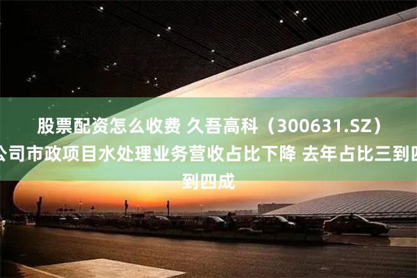股票配资怎么收费 久吾高科（300631.SZ）：公司市政项目水处理业务营收占比下降 去年占比三到四成