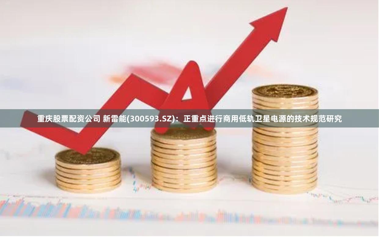 重庆股票配资公司 新雷能(300593.SZ)：正重点进行商用低轨卫星电源的技术规范研究