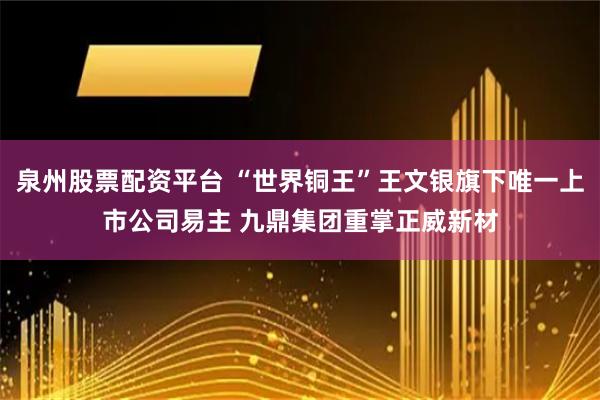 泉州股票配资平台 “世界铜王”王文银旗下唯一上市公司易主 九鼎集团重掌正威新材