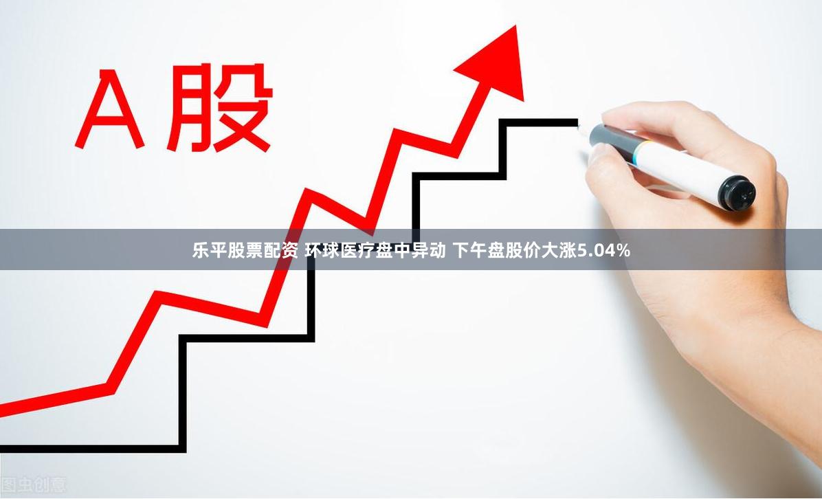乐平股票配资 环球医疗盘中异动 下午盘股价大涨5.04%