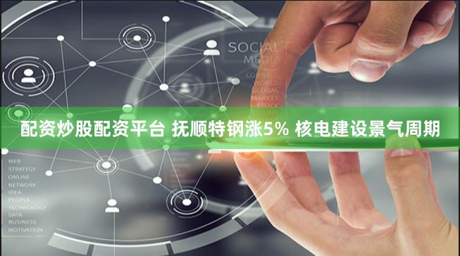 配资炒股配资平台 抚顺特钢涨5% 核电建设景气周期