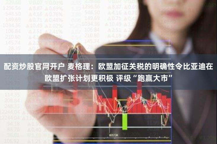 配资炒股官网开户 麦格理：欧盟加征关税的明确性令比亚迪在欧盟扩张计划更积极 评级“跑赢大市”