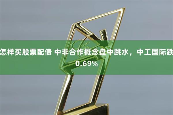 怎样买股票配债 中非合作概念盘中跳水，中工国际跌0.69%