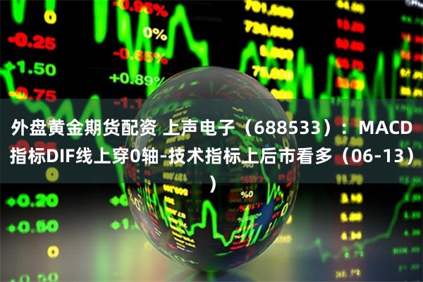 外盘黄金期货配资 上声电子（688533）：MACD指标DIF线上穿0轴-技术指标上后市看多（06-13）