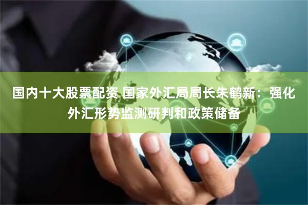 国内十大股票配资 国家外汇局局长朱鹤新：强化外汇形势监测研判和政策储备