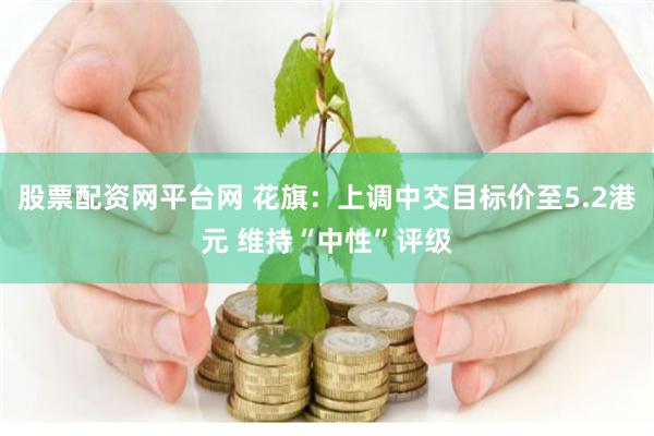 股票配资网平台网 花旗：上调中交目标价至5.2港元 维持“中性”评级