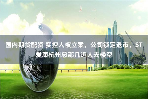 国内期货配资 实控人被立案，公司锁定退市，ST爱康杭州总部几近人去楼空