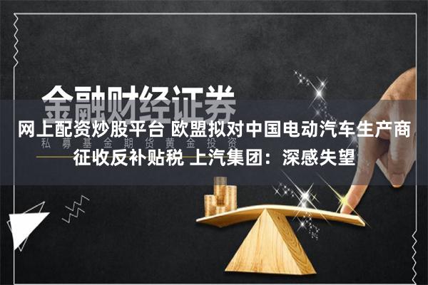 网上配资炒股平台 欧盟拟对中国电动汽车生产商征收反补贴税 上汽集团：深感失望