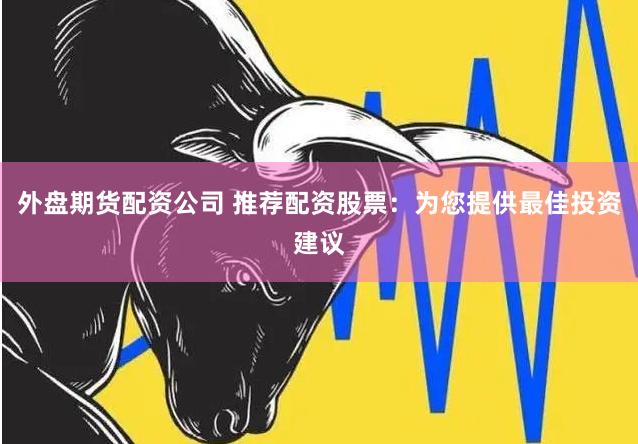 外盘期货配资公司 推荐配资股票：为您提供最佳投资建议