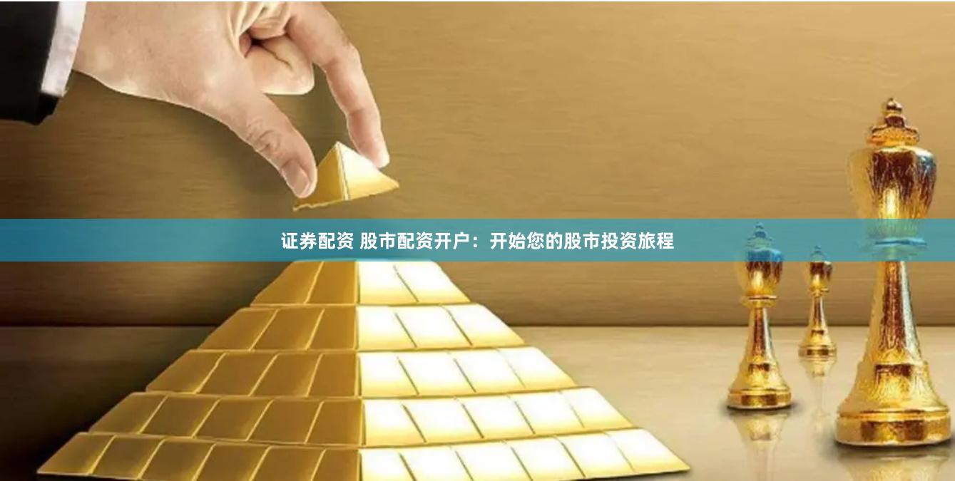 证券配资 股市配资开户：开始您的股市投资旅程