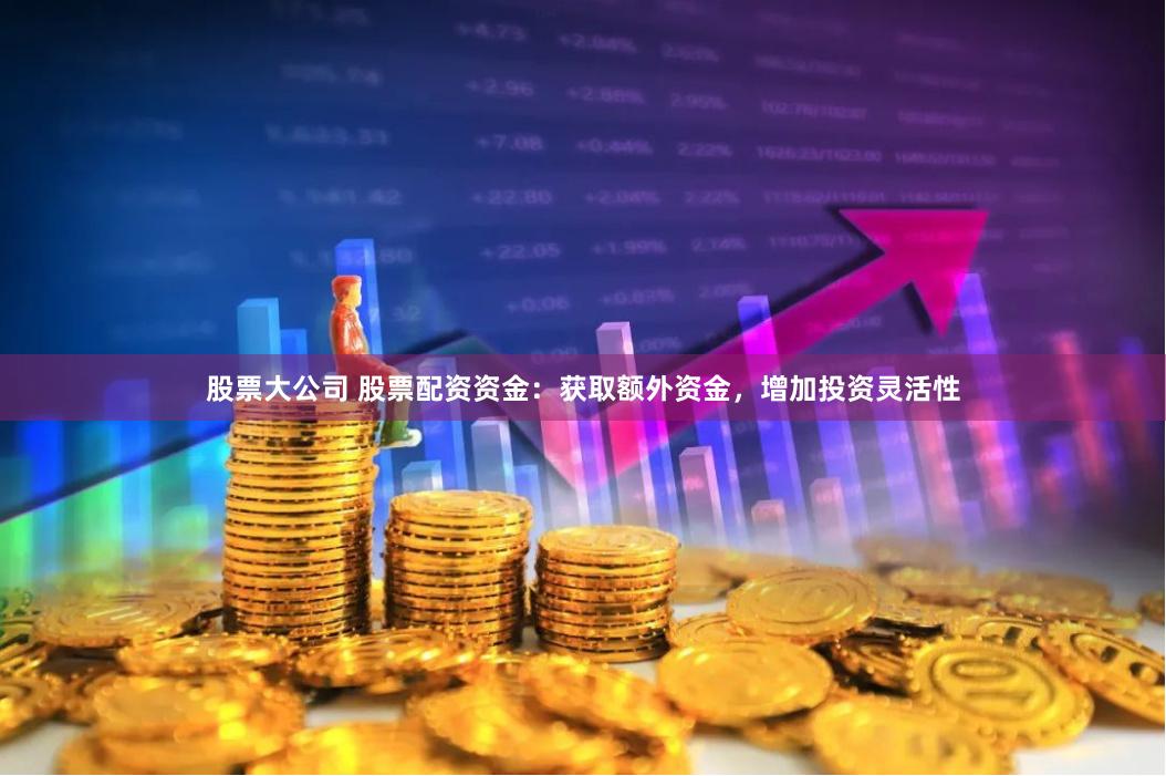 股票大公司 股票配资资金：获取额外资金，增加投资灵活性