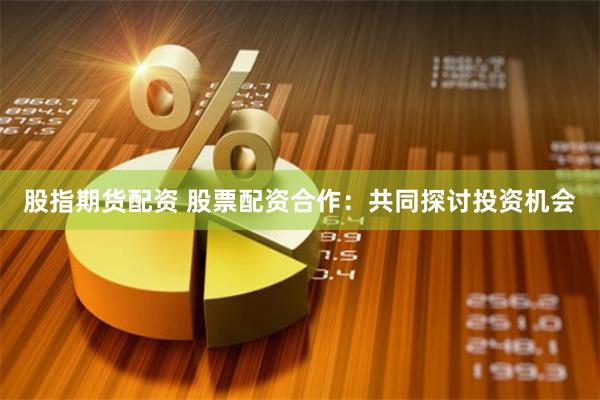 股指期货配资 股票配资合作：共同探讨投资机会