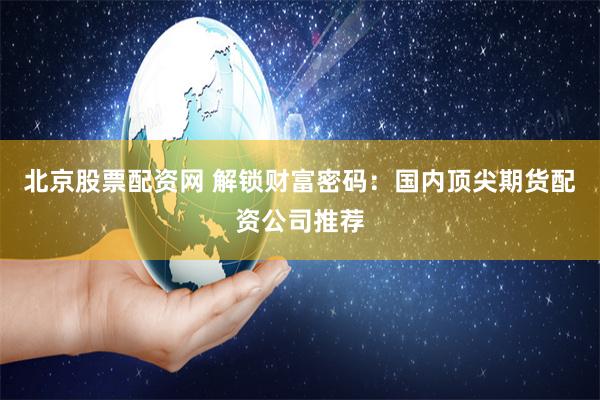 北京股票配资网 解锁财富密码：国内顶尖期货配资公司推荐