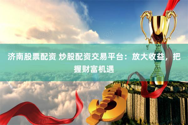 济南股票配资 炒股配资交易平台：放大收益，把握财富机遇