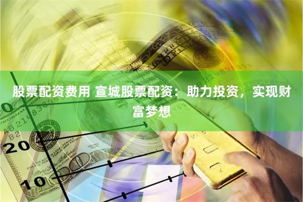 股票配资费用 宣城股票配资：助力投资，实现财富梦想