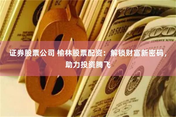 证券股票公司 榆林股票配资：解锁财富新密码，助力投资腾飞