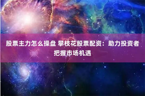 股票主力怎么操盘 攀枝花股票配资：助力投资者把握市场机遇