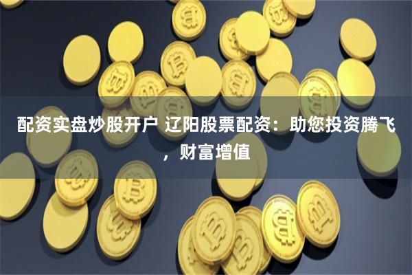 配资实盘炒股开户 辽阳股票配资：助您投资腾飞，财富增值