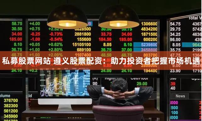 私募股票网站 遵义股票配资：助力投资者把握市场机遇