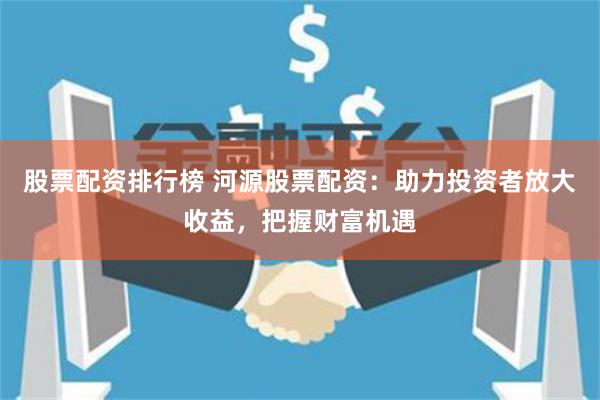 股票配资排行榜 河源股票配资：助力投资者放大收益，把握财富机遇