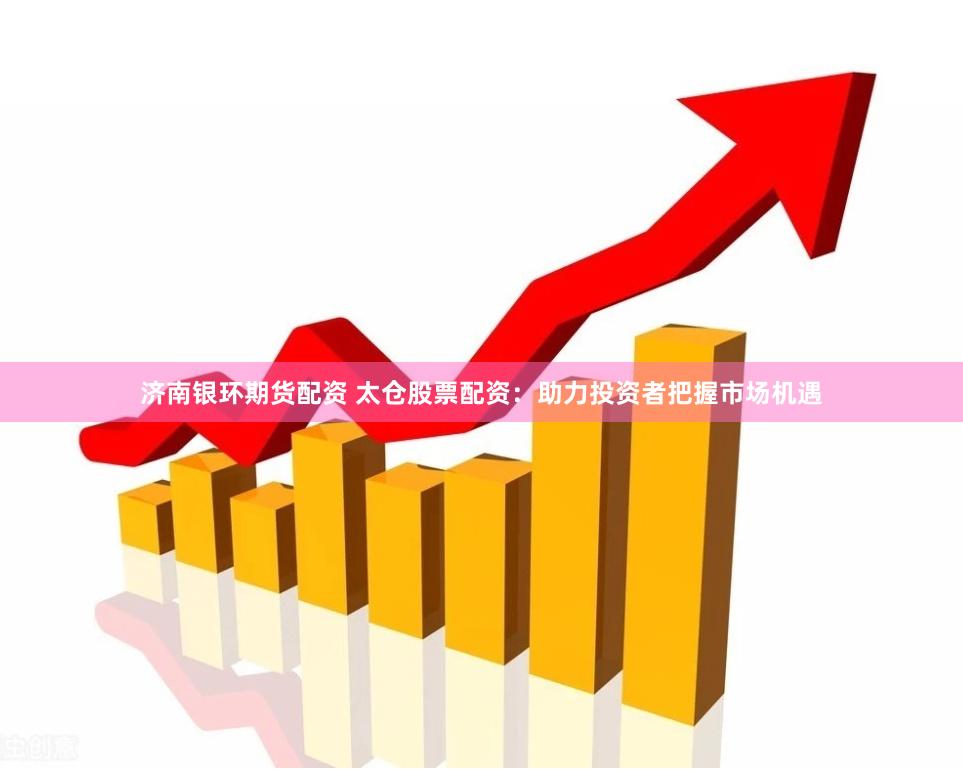济南银环期货配资 太仓股票配资：助力投资者把握市场机遇